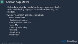 © Digital Cloud Training | https://digitalcloud.training
Amazon SageMaker
• Helps data scientists and developers to prepare, build,
train, and deploy high-quality machine learning (ML)
models
• ML development activities including:
• Data preparation
• Feature engineering
• Statistical bias detection
• Auto-ML
• Training and tuning
• Hosting
• Monitoring
• Workflows
 