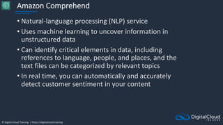 © Digital Cloud Training | https://digitalcloud.training
Amazon Comprehend
• Natural-language processing (NLP) service
• Uses machine learning to uncover information in
unstructured data
• Can identify critical elements in data, including
references to language, people, and places, and the
text files can be categorized by relevant topics
• In real time, you can automatically and accurately
detect customer sentiment in your content
 