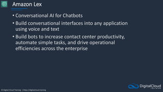 © Digital Cloud Training | https://digitalcloud.training
Amazon Lex
• Conversational AI for Chatbots
• Build conversational interfaces into any application
using voice and text
• Build bots to increase contact center productivity,
automate simple tasks, and drive operational
efficiencies across the enterprise
 