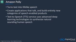 © Digital Cloud Training | https://digitalcloud.training
Amazon Polly
• Turns text into lifelike speech
• Create applications that talk, and build entirely new
categories of speech-enabled products
• Text-to-Speech (TTS) service uses advanced deep
learning technologies to synthesize natural
sounding human speech
 