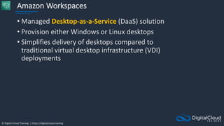 © Digital Cloud Training | https://digitalcloud.training
Amazon Workspaces
• Managed Desktop-as-a-Service (DaaS) solution
• Provision either Windows or Linux desktops
• Simplifies delivery of desktops compared to
traditional virtual desktop infrastructure (VDI)
deployments
 