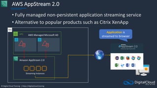 © Digital Cloud Training | https://digitalcloud.training
AWS AppStream 2.0
• Fully managed non-persistent application streaming service
• Alternative to popular products such as Citrix XenApp
VPC
AWS Managed Microsoft AD
Amazon AppStream 2.0
Streaming Instances
Application is
streamed to browser
 