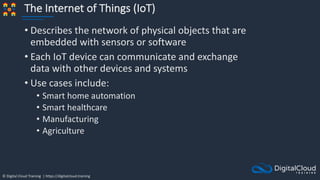 © Digital Cloud Training | https://digitalcloud.training
The Internet of Things (IoT)
• Describes the network of physical objects that are
embedded with sensors or software
• Each IoT device can communicate and exchange
data with other devices and systems
• Use cases include:
• Smart home automation
• Smart healthcare
• Manufacturing
• Agriculture
 