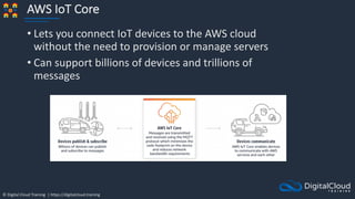 © Digital Cloud Training | https://digitalcloud.training
AWS IoT Core
• Lets you connect IoT devices to the AWS cloud
without the need to provision or manage servers
• Can support billions of devices and trillions of
messages
 