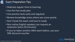 © Digital Cloud Training | https://digitalcloud.training
Exam Preparation Tips
• Dedicate regular time to learning
• Use the free study plan
• Use practice tests early and regularly
• Review knowledge areas where you score poorly
• Don’t book the exam until you’re ready
• Non-native English speakers can request an
extension (extra 30 minutes)
• If you’ve taken another AWS exam before, use your
50% discount voucher
 