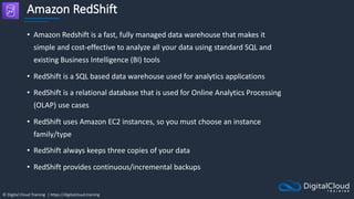 © Digital Cloud Training | https://digitalcloud.training
Amazon RedShift
• Amazon Redshift is a fast, fully managed data warehouse that makes it
simple and cost-effective to analyze all your data using standard SQL and
existing Business Intelligence (BI) tools
• RedShift is a SQL based data warehouse used for analytics applications
• RedShift is a relational database that is used for Online Analytics Processing
(OLAP) use cases
• RedShift uses Amazon EC2 instances, so you must choose an instance
family/type
• RedShift always keeps three copies of your data
• RedShift provides continuous/incremental backups
 