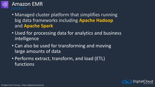 © Digital Cloud Training | https://digitalcloud.training
Amazon EMR
• Managed cluster platform that simplifies running
big data frameworks including Apache Hadoop
and Apache Spark
• Used for processing data for analytics and business
intelligence
• Can also be used for transforming and moving
large amounts of data
• Performs extract, transform, and load (ETL)
functions
 