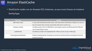 © Digital Cloud Training | https://digitalcloud.training
Amazon ElastiCache
• ElastiCache nodes run on Amazon EC2 instances, so you must choose an instance
family/type
Use Case Benefit
Web session store In cases with load-balanced web servers, store web session information in Redis so if a server is
lost, the session info is not lost, and another web server can pick it up
Database caching Use Memcached in front of AWS RDS to cache popular queries to offload work from RDS and
return results faster to users
Leaderboards Use Redis to provide a live leaderboard for millions of users of your mobile app
Streaming data dashboards Provide a landing spot for streaming sensor data on the factory floor, providing live real-time
dashboard displays
 