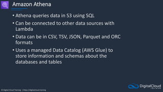 © Digital Cloud Training | https://digitalcloud.training
Amazon Athena
• Athena queries data in S3 using SQL
• Can be connected to other data sources with
Lambda
• Data can be in CSV, TSV, JSON, Parquet and ORC
formats
• Uses a managed Data Catalog (AWS Glue) to
store information and schemas about the
databases and tables
 