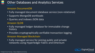 © Digital Cloud Training | https://digitalcloud.training
Other Databases and Analytics Services
Amazon DocumentDB
• Fully managed document database service (non-relational)
• Supports MongoDB workloads
• Queries and indexes JSON data
Amazon QLDB
• Fully managed ledger database for immutable change
history
• Provides cryptographically verifiable transaction logging
Amazon Managed Blockchain
• Fully managed service for joining public and private
networks using Hyperledger Fabric and Ethereum
 