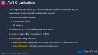© Digital Cloud Training | https://digitalcloud.training
AWS Organizations
• AWS organizations allows you to consolidate multiple AWS accounts into an
organization that you create and centrally manage
• Available in two feature sets:
• Consolidated Billing
• All features
• Includes root accounts and organizational units
• Policies are applied to root accounts or OUs
• Consolidated billing includes:
• Paying Account – independent and cannot access resources of other accounts
• Linked Accounts – all linked accounts are independent
 