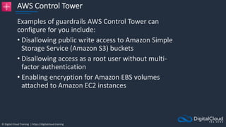 © Digital Cloud Training | https://digitalcloud.training
AWS Control Tower
Examples of guardrails AWS Control Tower can
configure for you include:
• Disallowing public write access to Amazon Simple
Storage Service (Amazon S3) buckets
• Disallowing access as a root user without multi-
factor authentication
• Enabling encryption for Amazon EBS volumes
attached to Amazon EC2 instances
 