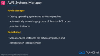 © Digital Cloud Training | https://digitalcloud.training
AWS Systems Manager
Patch Manager
• Deploy operating system and software patches
automatically across large groups of Amazon EC2 or on-
premises instances
Compliance
• Scan managed instances for patch compliance and
configuration inconsistencies
 