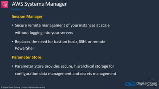 © Digital Cloud Training | https://digitalcloud.training
AWS Systems Manager
Session Manager
• Secure remote management of your instances at scale
without logging into your servers
• Replaces the need for bastion hosts, SSH, or remote
PowerShell
Parameter Store
• Parameter Store provides secure, hierarchical storage for
configuration data management and secrets management
 