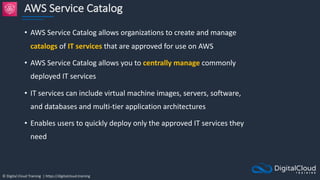 © Digital Cloud Training | https://digitalcloud.training
AWS Service Catalog
• AWS Service Catalog allows organizations to create and manage
catalogs of IT services that are approved for use on AWS
• AWS Service Catalog allows you to centrally manage commonly
deployed IT services
• IT services can include virtual machine images, servers, software,
and databases and multi-tier application architectures
• Enables users to quickly deploy only the approved IT services they
need
 