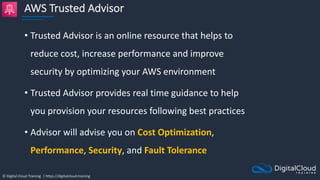 © Digital Cloud Training | https://digitalcloud.training
AWS Trusted Advisor
• Trusted Advisor is an online resource that helps to
reduce cost, increase performance and improve
security by optimizing your AWS environment
• Trusted Advisor provides real time guidance to help
you provision your resources following best practices
• Advisor will advise you on Cost Optimization,
Performance, Security, and Fault Tolerance
 