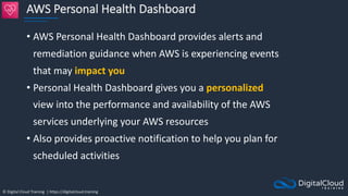 © Digital Cloud Training | https://digitalcloud.training
AWS Personal Health Dashboard
• AWS Personal Health Dashboard provides alerts and
remediation guidance when AWS is experiencing events
that may impact you
• Personal Health Dashboard gives you a personalized
view into the performance and availability of the AWS
services underlying your AWS resources
• Also provides proactive notification to help you plan for
scheduled activities
 