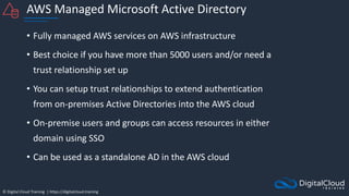 © Digital Cloud Training | https://digitalcloud.training
AWS Managed Microsoft Active Directory
• Fully managed AWS services on AWS infrastructure
• Best choice if you have more than 5000 users and/or need a
trust relationship set up
• You can setup trust relationships to extend authentication
from on-premises Active Directories into the AWS cloud
• On-premise users and groups can access resources in either
domain using SSO
• Can be used as a standalone AD in the AWS cloud
 