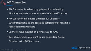 © Digital Cloud Training | https://digitalcloud.training
AD Connector
• AD Connector is a directory gateway for redirecting
directory requests to your on-premise Active Directory.
• AD Connector eliminates the need for directory
synchronization and the cost and complexity of hosting a
federation infrastructure
• Connects your existing on-premise AD to AWS
• Best choice when you want to use an existing Active
Directory with AWS services.
 