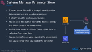 © Digital Cloud Training | https://digitalcloud.training
Systems Manager Parameter Store
• Provides secure, hierarchical storage for configuration
data management and secrets management
• It is highly scalable, available, and durable
• You can store data such as passwords, database strings,
and license codes as parameter values
• You can store values as plaintext (unencrypted data) or
ciphertext (encrypted data)
• You can then reference values by using the unique name
that you specified when you created the parameter
Amazon EC2
Parameter
Store
Retrieve database
connection string
Amazon RDS
 