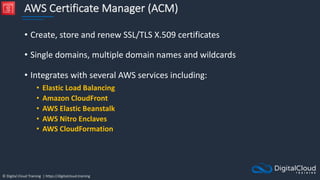 © Digital Cloud Training | https://digitalcloud.training
AWS Certificate Manager (ACM)
• Create, store and renew SSL/TLS X.509 certificates
• Single domains, multiple domain names and wildcards
• Integrates with several AWS services including:
• Elastic Load Balancing
• Amazon CloudFront
• AWS Elastic Beanstalk
• AWS Nitro Enclaves
• AWS CloudFormation
 