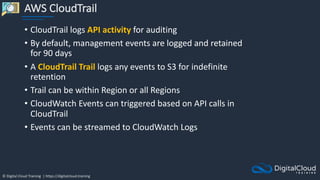 © Digital Cloud Training | https://digitalcloud.training
AWS CloudTrail
• CloudTrail logs API activity for auditing
• By default, management events are logged and retained
for 90 days
• A CloudTrail Trail logs any events to S3 for indefinite
retention
• Trail can be within Region or all Regions
• CloudWatch Events can triggered based on API calls in
CloudTrail
• Events can be streamed to CloudWatch Logs
 