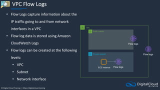 © Digital Cloud Training | https://digitalcloud.training
VPC Flow Logs
VPC
Private subnet
Public subnet
Flow logs
Flow logs
EC2 Instance Flow logs
• Flow Logs capture information about the
IP traffic going to and from network
interfaces in a VPC
• Flow log data is stored using Amazon
CloudWatch Logs
• Flow logs can be created at the following
levels:
• VPC
• Subnet
• Network interface
 