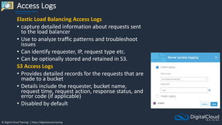 © Digital Cloud Training | https://digitalcloud.training
Access Logs
Elastic Load Balancing Access Logs
• capture detailed information about requests sent
to the load balancer
• Use to analyze traffic patterns and troubleshoot
issues
• Can identify requester, IP, request type etc.
• Can be optionally stored and retained in S3.
S3 Access Logs
• Provides detailed records for the requests that are
made to a bucket
• Details include the requester, bucket name,
request time, request action, response status, and
error code (if applicable)
• Disabled by default
 
