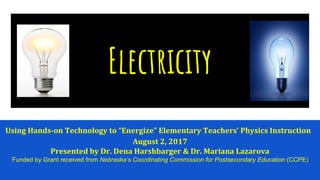 Electricity
Using Hands-on Technology to “Energize” Elementary Teachers’ Physics Instruction
August 2, 2017
Presented by Dr. Dena Harshbarger & Dr. Mariana Lazarova
Funded by Grant received from Nebraska’s Coordinating Commission for Postsecondary Education (CCPE)
 