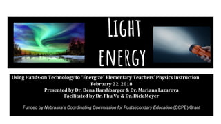 Light
energy
Using Hands-on Technology to “Energize” Elementary Teachers’ Physics Instruction
February 22, 2018
Presented by Dr. Dena Harshbarger & Dr. Mariana Lazarova
Facilitated by Dr. Phu Vu & Dr. Dick Meyer
Funded by Nebraska’s Coordinating Commission for Postsecondary Education (CCPE) Grant
 