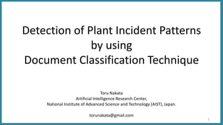 Detection of Plant Incident Patterns
by using
Document Classification Technique
Toru Nakata
Artificial Intelligence Research Center,
National Institute of Advanced Science and Technology (AIST), Japan.
torunakata@gmail.com
1
 