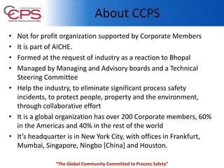 About CCPS
• Not for profit organization supported by Corporate Members
• It is part of AICHE.
• Formed at the request of industry as a reaction to Bhopal
• Managed by Managing and Advisory boards and a Technical
Steering Committee
• Help the industry, to eliminate significant process safety
incidents, to protect people, property and the environment,
through collaborative effort
• It is a global organization has over 200 Corporate members, 60%
in the Americas and 40% in the rest of the world
• It’s headquarter is in New York City, with offices in Frankfurt,
Mumbai, Singapore, Ningbo [China] and Houston.
“The Global Community Committed to Process Safety”
 