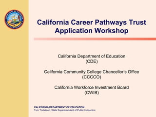 CALIFORNIA DEPARTMENT OF EDUCATION
Tom Torlakson, State Superintendent of Public Instruction
California Department of Education
(CDE)
California Community College Chancellor’s Office
(CCCCO)
California Workforce Investment Board
(CWIB)
California Career Pathways Trust
Application Workshop
 