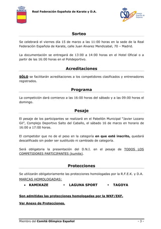 Real Federación Española de Karate y D.A.




                                   Sorteo

Se celebrará el viernes día 15 de marzo a las 11:00 horas en la sede de la Real
Federación Española de Karate, calle Juan Alvarez Mendizabal, 70 – Madrid.

La documentación se entregará de 13:00 a 14:00 horas en el Hotel Oficial o a
partir de las 16:00 horas en el Polideportivo.


                               Acreditaciones

SÓLO se facilitarán acreditaciones a los competidores clasificados y entrenadores
registrados.

                                  Programa

La competición dará comienzo a las 16:00 horas del sábado y a las 09:00 horas el
domingo.

                                    Pesaje

El pesaje de los participantes se realizará en el Pabellón Municipal “Javier Lozano
Gil”, Complejo Deportivo Salto del Caballo, el sábado 16 de marzo en horario de
16:00 a 17:00 horas.

El competidor que no de el peso en la categoría en que esté inscrito, quedará
descalificado sin poder ser sustituido ni cambiado de categoría.

Será obligatoria la presentación del D.N.I. en el pesaje de TODOS LOS
COMPETIDORES PARTICIPANTES (kumite).



                                Protecciones

Se utilizarán obligatoriamente las protecciones homologadas por la R.F.E.K. y D.A.
MARCAS HOMOLOGADAS:
   •   KAMIKAZE                  LAGUNA SPORT                 TAGOYA


Son admitidas las protecciones homologadas por la WKF/EKF.

Ver Anexo de Protecciones.




Miembro del Comité Olímpico Español                                           -3-
 