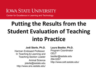 Center for Excellence in Learning and Technology



  Putting the Results from the
 Student Evaluation of Teaching
          into Practice
                   Jodi Sterle, Ph.D.        Laura Bestler, Ph.D.
        Harman Endowed Professor             Program Coordinator
         In Teaching & Learning and          CELT
            Teaching Section Leader          bestler@iastate.edu
                      Animal Science         294-5357
                  jsterle@iastate.edu        http://www.celt.iastate.edu/
          http://www.ans.iastate.edu/
 