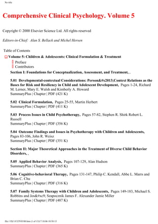 No title
Comprehensive Clinical Psychology. Volume 5
Copyright © 2000 Elsevier Science Ltd. All rights reserved
Editors-in-Chief: Alan S. Bellack and Michel Hersen
Table of Contents
CloseVolume 5: Children & Adolescents: Clinical Formulation & Treatment
Preface
Contributors
Section I: Foundations for Conceptualization, Assessment, and Treatment, ,
5.01 Developmental-contextual Considerations: Person&#x2013;Context Relations as the
Bases for Risk and Resiliency in Child and Adolescent Development, Pages 1-24, Richard
M. Lerner, Mary E. Walsh and Kimberly A. Howard
SummaryPlus | Chapter | PDF (421 K)
5.02 Clinical Formulation, Pages 25-55, Martin Herbert
SummaryPlus | Chapter | PDF (411 K)
5.03 Process Issues in Child Psychotherapy, Pages 57-82, Stephen R. Shirk Robert L.
Russell
SummaryPlus | Chapter | PDF (356 K)
5.04 Outcome Findings and Issues in Psychotherapy with Children and Adolescents,
Pages 83-106, John R. Weisz
SummaryPlus | Chapter | PDF (351 K)
Section II: Major Theoretical Approaches in the Treatment of Diverse Child Behavior
Disorders, ,
5.05 Applied Behavior Analysis, Pages 107-129, Alan Hudson
SummaryPlus | Chapter | PDF (365 K)
5.06 Cognitive-behavioral Therapy, Pages 131-147, Philip C. Kendall, Abbe L. Marrs and
Brian C. Chu
SummaryPlus | Chapter | PDF (316 K)
5.07 Family Systems Therapy with Children and Adolescents, Pages 149-183, Michael S.
Robbins and Jos&#xc9; Szapocznik James F. Alexander Jamie Miller
SummaryPlus | Chapter | PDF (487 K)
file:///D|/1/CCP/05/00.htm (1 of 13)17.10.06 10:58:13
 