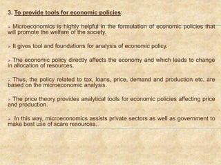 3. To provide tools for economic policies:
 Microeconomics is highly helpful in the formulation of economic policies that
will promote the welfare of the society.
 It gives tool and foundations for analysis of economic policy.
 The economic policy directly affects the economy and which leads to change
in allocation of resources.
 Thus, the policy related to tax, loans, price, demand and production etc. are
based on the microeconomic analysis.
 The price theory provides analytical tools for economic policies affecting price
and production.
 In this way, microeconomics assists private sectors as well as government to
make best use of scare resources.
 