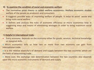 4) To examine the condition of social and economic welfare:
 The normative price theory is called welfare economics. Welfare economic studies
welfare of the people as producers and consumers.
 It suggests possible ways of improving welfare of people. It helps to avoid waste and
bring more social welfare .
 It defines and analysis the rules of economic efficiency or micro economics help in
suggesting ways and means of eliminating wastages in order to bring maximum social
welfare.
5) Helpful in international trade :
 Every economy depends on the economy either for goods, services, technical knowledge
or marginal skills.
 Micro economics tells us how two or more than two economy can gain from
international trade.
 It is the relative elasticity's of demand and supply between the two countries which are
the basis of determining trade .
 More over, the exchange rate determination between the two countries also depends
upon the micro economic instruments of demand and supply.
 