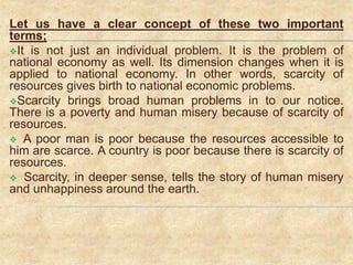 Let us have a clear concept of these two important
terms;
It is not just an individual problem. It is the problem of
national economy as well. Its dimension changes when it is
applied to national economy. In other words, scarcity of
resources gives birth to national economic problems.
Scarcity brings broad human problems in to our notice.
There is a poverty and human misery because of scarcity of
resources.
 A poor man is poor because the resources accessible to
him are scarce. A country is poor because there is scarcity of
resources.
 Scarcity, in deeper sense, tells the story of human misery
and unhappiness around the earth.
 