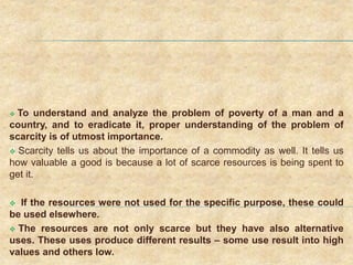  To understand and analyze the problem of poverty of a man and a
country, and to eradicate it, proper understanding of the problem of
scarcity is of utmost importance.
 Scarcity tells us about the importance of a commodity as well. It tells us
how valuable a good is because a lot of scarce resources is being spent to
get it.
 If the resources were not used for the specific purpose, these could
be used elsewhere.
 The resources are not only scarce but they have also alternative
uses. These uses produce different results – some use result into high
values and others low.
 