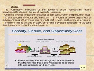 Choice:
 The optimization objectives of the economic actors necessitates making
knowledgeable choice in the use of available resources.
 Choice is involved in economic activities at both consumption and production level.
 It also concerns individual and the state. The problem of choice begins with an
individual’s liking of how much time he would allot for work and how much for leisure.
 The more time he assigns for work, lesser time is available for leisure. At the same
time the more he works, the more he earns.
 