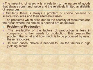  The meaning of scarcity is in relation to the nature of goods
that always command value and the relatively limited availability
of resources.
 Similarly, there is always a problem of choice because of
scarce resources and their alternative uses.
The problems which arise due to the scarcity of resources and
the areas where the choice is needed are as follows:
1) Problem of Production:
 The availability of the factors of production is less in
comparison to their needs for production. This creates the
problem that what and how much is to be produced by using
these resources.
 In such cases, choice is needed to use the factors in high
yielding sector.
 