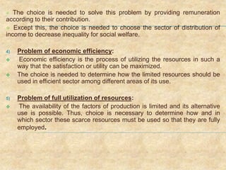  The choice is needed to solve this problem by providing remuneration
according to their contribution.
 Except this, the choice is needed to choose the sector of distribution of
income to decrease inequality for social welfare.
4) Problem of economic efficiency:
 Economic efficiency is the process of utilizing the resources in such a
way that the satisfaction or utility can be maximized.
 The choice is needed to determine how the limited resources should be
used in efficient sector among different areas of its use.
5) Problem of full utilization of resources:
 The availability of the factors of production is limited and its alternative
use is possible. Thus, choice is necessary to determine how and in
which sector these scarce resources must be used so that they are fully
employed.
 