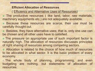 Efficient Allocation of Resources
( Efficiency and Alternative Uses of Resources)
 The productive resources ( like land, labor, raw materials,
machinery equipments etc.) are not adequately available.
 Because these resources are scarce, their use must be
carefully thought out.
 Besides, they have alternative uses; that is, only one use can
be chosen and all other uses have to satisfied.
 The pressure on appropriate use of such important factor is
naturally high. The allocation of resources discusses principles
of right sharing of resources among competing sectors.
 Allocation is related to the choice of how much of resources
to be allocated in what sector. It is the basic problem of every
economy.
1. The whole body of planning, programming, and even
budgeting are nothing, but statements of allocation of
resources.
 
