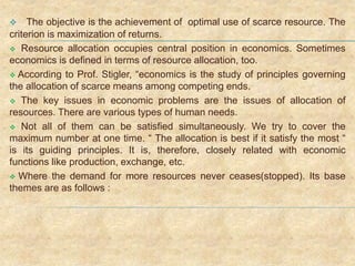 The objective is the achievement of optimal use of scarce resource. The
criterion is maximization of returns.
 Resource allocation occupies central position in economics. Sometimes
economics is defined in terms of resource allocation, too.
 According to Prof. Stigler, “economics is the study of principles governing
the allocation of scarce means among competing ends.
 The key issues in economic problems are the issues of allocation of
resources. There are various types of human needs.
 Not all of them can be satisfied simultaneously. We try to cover the
maximum number at one time. “ The allocation is best if it satisfy the most “
is its guiding principles. It is, therefore, closely related with economic
functions like production, exchange, etc.
 Where the demand for more resources never ceases(stopped). Its base
themes are as follows :
 