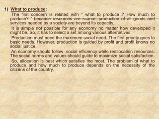 1) What to produce:
 The first concern is related with “ what to produce ? How much to
produce? “ because resources are scarce, production of all goods and
services needed by a society are beyond its capacity.
 It is simple not possible for any economy no matter how developed it
might be. So, it has to select a set among various alternatives.
 Production must need the maximum social need. The first priority goes to
basic needs. However, production is guided by profit and profit knows no
social justice.
 An economy should follow social efficiency while reallocation resources.
The social norms and values should guide to maximize social satisfaction.
 So, allocation is best which satisfies the most. The problem of what to
produce and how much to produce depends on the necessity of the
citizens of the country.
 