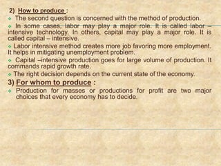 2) How to produce :
 The second question is concerned with the method of production.
 In some cases, labor may play a major role. It is called labor –
intensive technology. In others, capital may play a major role. It is
called capital – intensive.
 Labor intensive method creates more job favoring more employment.
It helps in mitigating unemployment problem.
 Capital –intensive production goes for large volume of production. It
commands rapid growth rate.
 The right decision depends on the current state of the economy.
3) For whom to produce :
 Production for masses or productions for profit are two major
choices that every economy has to decide.
 
