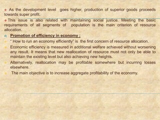  As the development level goes higher, production of superior goods proceeds
towards super profit.
 This issue is also related with maintaining social justice. Meeting the basic
requirements of all segments of population is the main criterion of resource
allocation.
4) Promotion of efficiency in economy ;
 “ How to run an economy efficiently” is the first concern of resource allocation.
 Economic efficiency is measured in additional welfare achieved without worsening
any result. It means that new reallocation of resource must not only be able to
maintain the existing level but also achieving new heights.
 Alternatively, reallocation may be profitable somewhere but incurring losses
elsewhere.
 The main objective is to increase aggregate profitability of the economy.
 