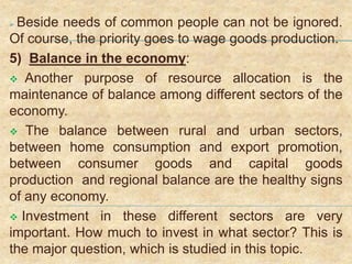  Beside needs of common people can not be ignored.
Of course, the priority goes to wage goods production.
5) Balance in the economy:
 Another purpose of resource allocation is the
maintenance of balance among different sectors of the
economy.
 The balance between rural and urban sectors,
between home consumption and export promotion,
between consumer goods and capital goods
production and regional balance are the healthy signs
of any economy.
 Investment in these different sectors are very
important. How much to invest in what sector? This is
the major question, which is studied in this topic.
 