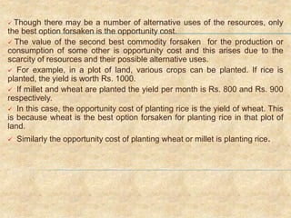  Though there may be a number of alternative uses of the resources, only
the best option forsaken is the opportunity cost.
 The value of the second best commodity forsaken for the production or
consumption of some other is opportunity cost and this arises due to the
scarcity of resources and their possible alternative uses.
 For example, in a plot of land, various crops can be planted. If rice is
planted, the yield is worth Rs. 1000.
 If millet and wheat are planted the yield per month is Rs. 800 and Rs. 900
respectively.
 In this case, the opportunity cost of planting rice is the yield of wheat. This
is because wheat is the best option forsaken for planting rice in that plot of
land.
 Similarly the opportunity cost of planting wheat or millet is planting rice.
 